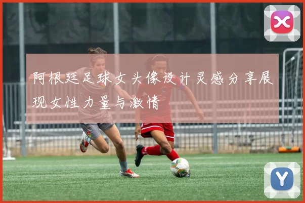 阿根廷足球女头像设计灵感分享展现女性力量与激情