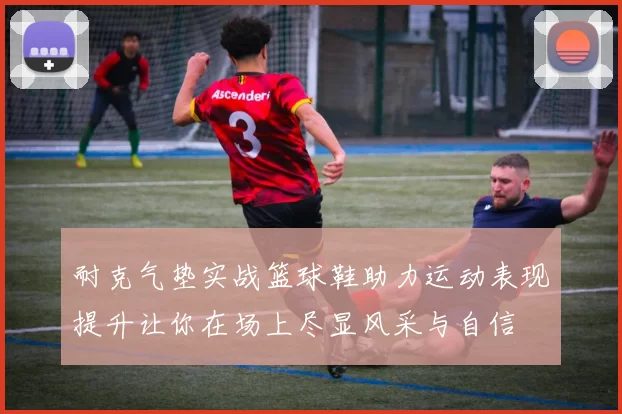 耐克气垫实战篮球鞋助力运动表现提升让你在场上尽显风采与自信