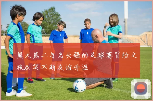 熊大熊二与光头强的足球赛冒险之旅欢笑不断友谊升温