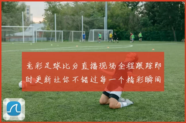 竞彩足球比分直播现场全程跟踪即时更新让你不错过每一个精彩瞬间