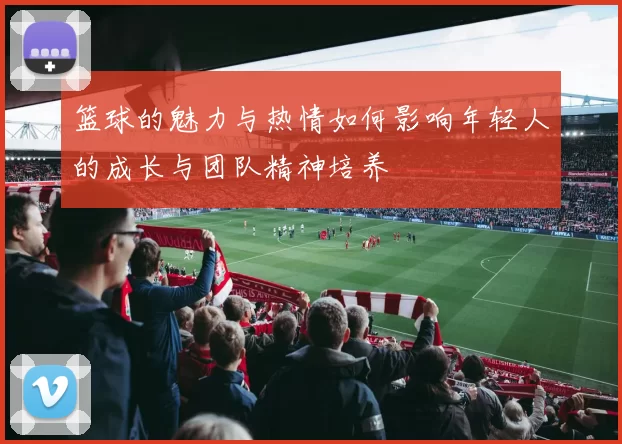 篮球的魅力与热情如何影响年轻人的成长与团队精神培养