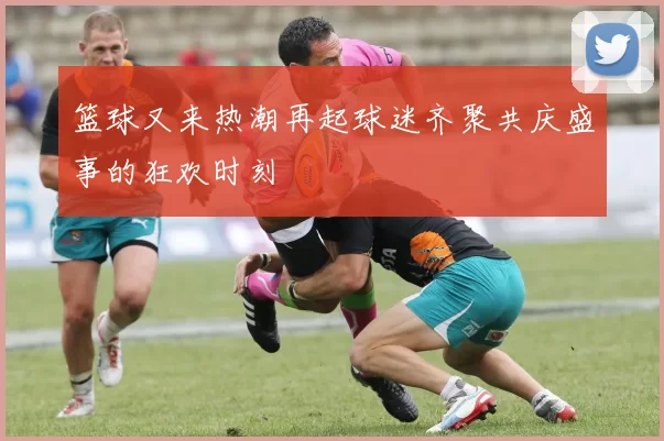 篮球又来热潮再起球迷齐聚共庆盛事的狂欢时刻