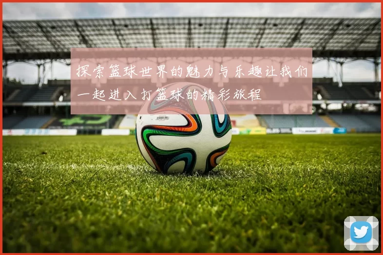 探索篮球世界的魅力与乐趣让我们一起进入打篮球的精彩旅程
